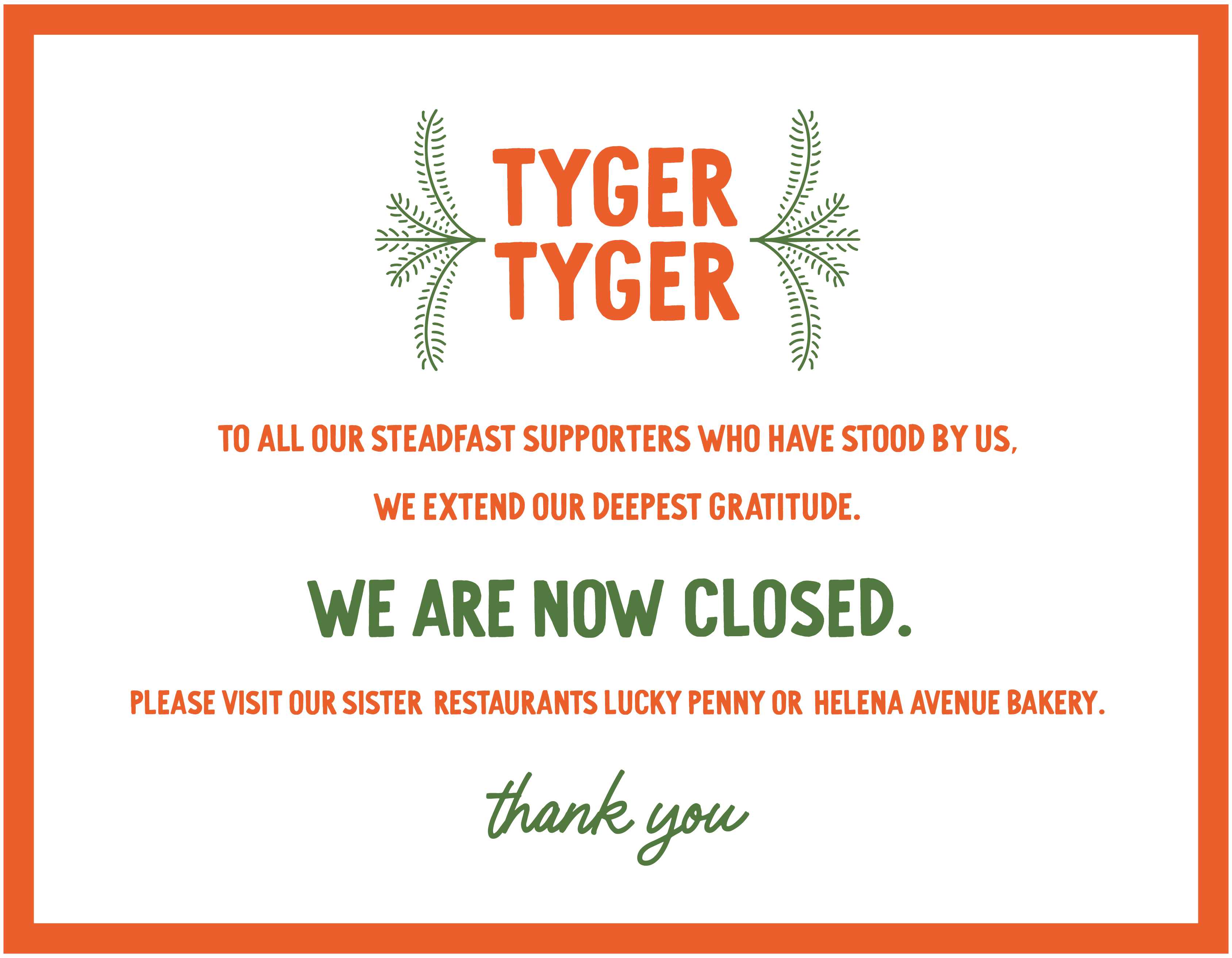 To all our steadfast supporters who have stood by us, we extend our deepest gratitude. We are now closed. Please visit our sister restaurants Lucky Penny or Helena Avenue Bakery. Thank you, Tyger Tyger